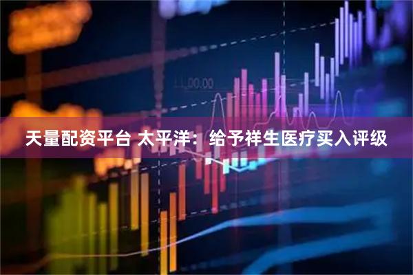 天量配资平台 太平洋：给予祥生医疗买入评级
