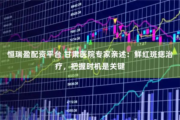 恒瑞盈配资平台 甘肃医院专家亲述：鲜红斑痣治疗，把握时机是关键