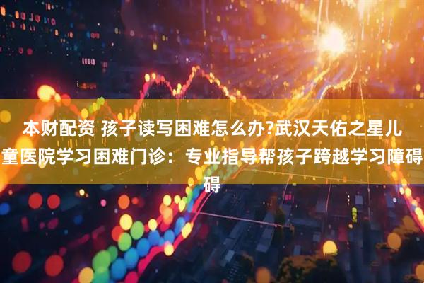 本财配资 孩子读写困难怎么办?武汉天佑之星儿童医院学习困难门诊：专业指导帮孩子跨越学习障碍