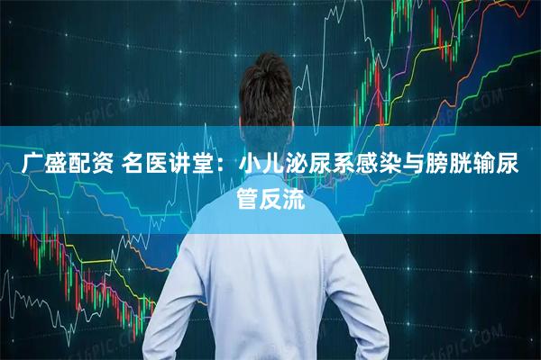 广盛配资 名医讲堂：小儿泌尿系感染与膀胱输尿管反流