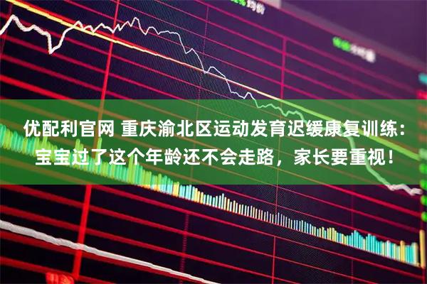优配利官网 重庆渝北区运动发育迟缓康复训练：宝宝过了这个年龄还不会走路，家长要重视！