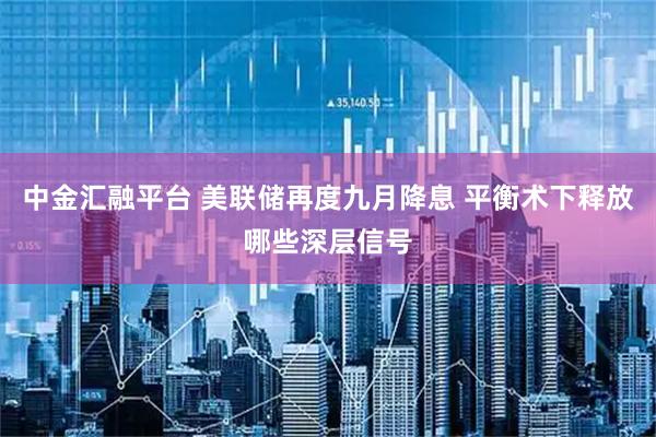 中金汇融平台 美联储再度九月降息 平衡术下释放哪些深层信号