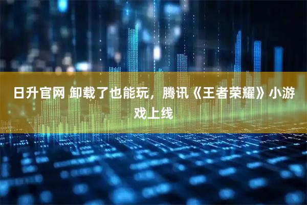 日升官网 卸载了也能玩，腾讯《王者荣耀》小游戏上线