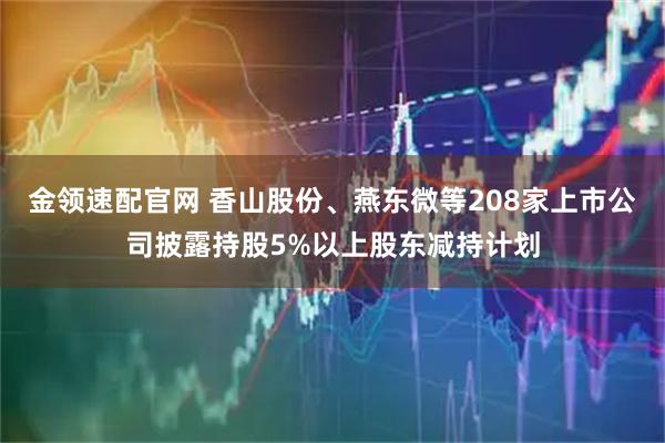 金领速配官网 香山股份、燕东微等208家上市公司披露持股5%以上股东减持计划
