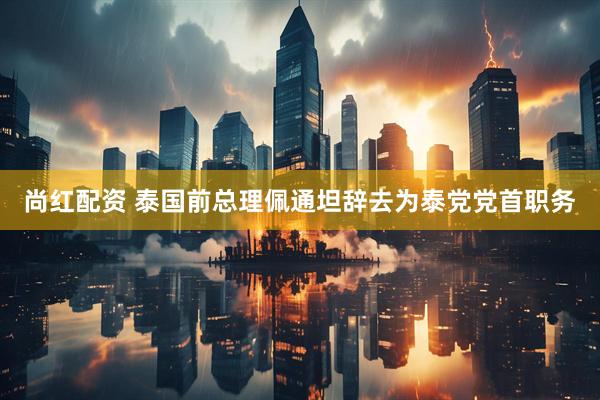 尚红配资 泰国前总理佩通坦辞去为泰党党首职务