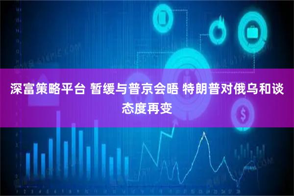 深富策略平台 暂缓与普京会晤 特朗普对俄乌和谈态度再变