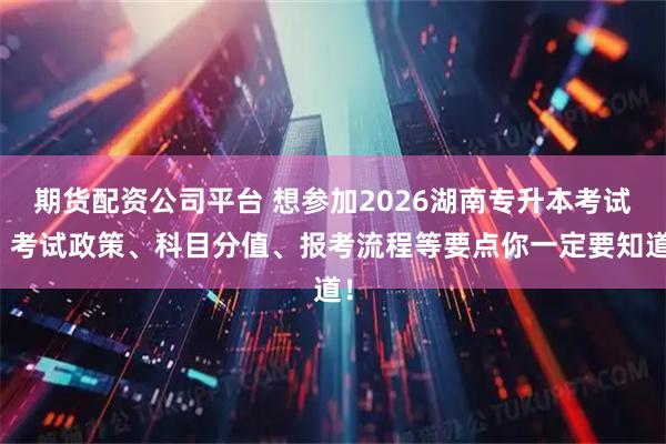 期货配资公司平台 想参加2026湖南专升本考试？考试政策、科目分值、报考流程等要点你一定要知道！