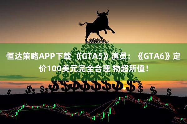 恒达策略APP下载 《GTA5》演员：《GTA6》定价100美元完全合理 物超所值！