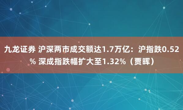 九龙证券 沪深两市成交额达1.7万亿：沪指跌0.52% 深成指跌幅扩大至1.32%（贾晖）