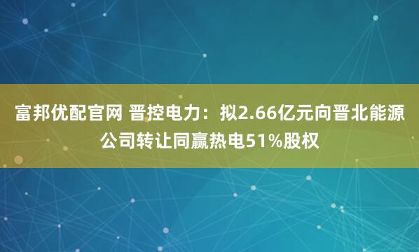 富邦优配官网 晋控电力：拟2.66亿元向晋北能源公司转让同赢热电51%股权