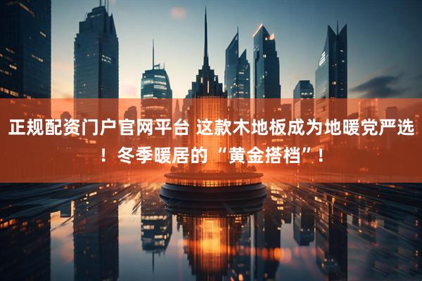 正规配资门户官网平台 这款木地板成为地暖党严选！冬季暖居的 “黄金搭档”！