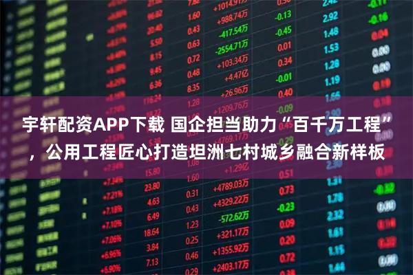 宇轩配资APP下载 国企担当助力“百千万工程”，公用工程匠心打造坦洲七村城乡融合新样板