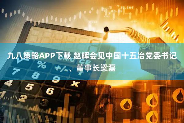 九八策略APP下载 赵晖会见中国十五冶党委书记、董事长梁磊