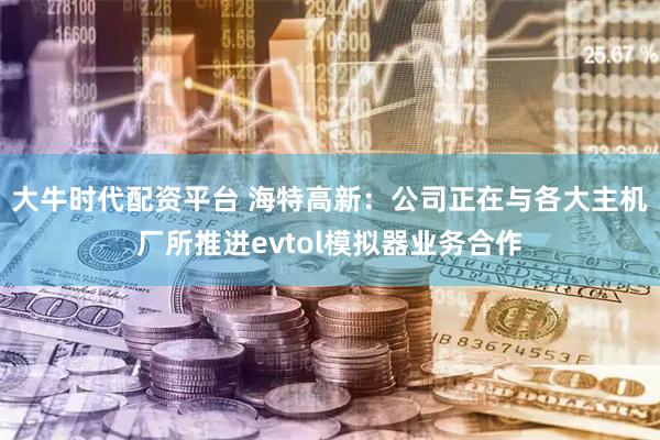 大牛时代配资平台 海特高新：公司正在与各大主机厂所推进evtol模拟器业务合作