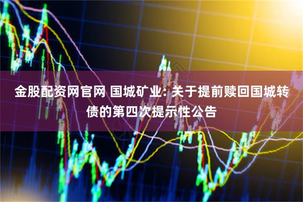 金股配资网官网 国城矿业: 关于提前赎回国城转债的第四次提示性公告