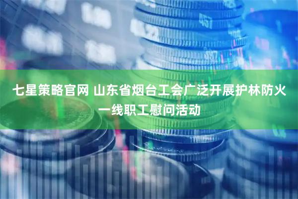 七星策略官网 山东省烟台工会广泛开展护林防火一线职工慰问活动