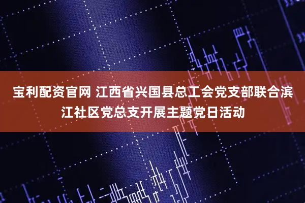 宝利配资官网 江西省兴国县总工会党支部联合滨江社区党总支开展主题党日活动