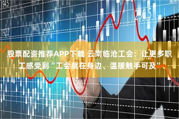 股票配资推荐APP下载 云南临沧工会：让更多职工感受到“工会就在身边、温暖触手可及”