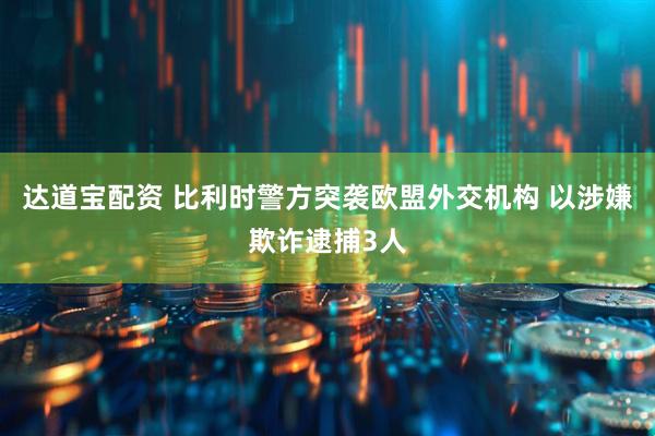 达道宝配资 比利时警方突袭欧盟外交机构 以涉嫌欺诈逮捕3人