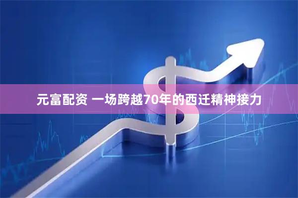 元富配资 一场跨越70年的西迁精神接力