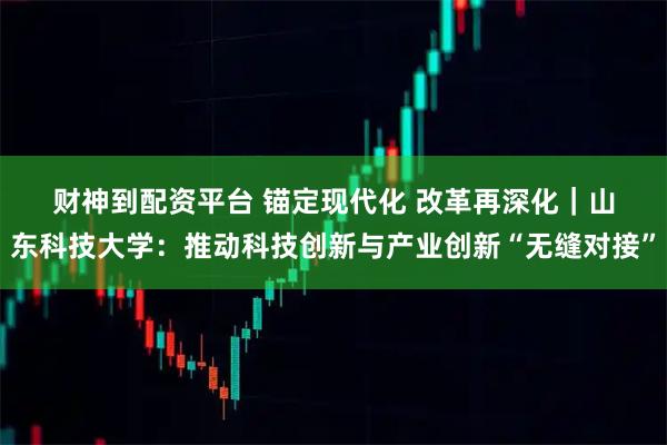 财神到配资平台 锚定现代化 改革再深化｜山东科技大学：推动科技创新与产业创新“无缝对接”