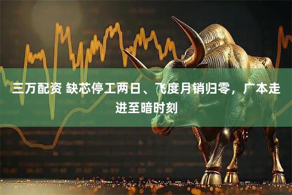 三万配资 缺芯停工两日、飞度月销归零，广本走进至暗时刻