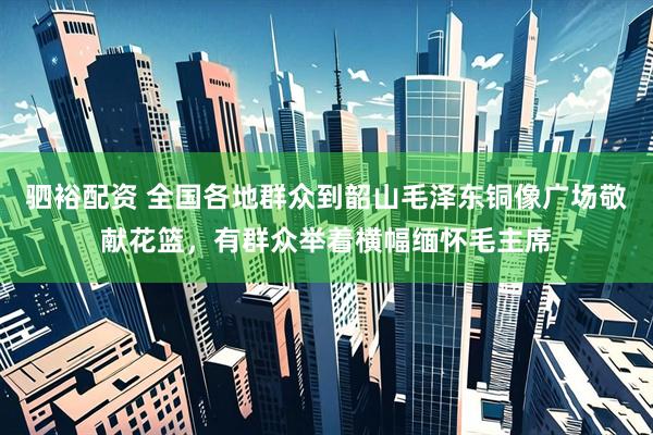 驷裕配资 全国各地群众到韶山毛泽东铜像广场敬献花篮，有群众举着横幅缅怀毛主席