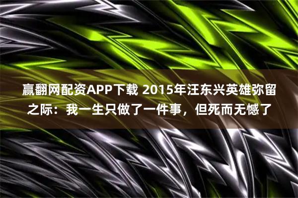 赢翻网配资APP下载 2015年汪东兴英雄弥留之际：我一生只做了一件事，但死而无憾了