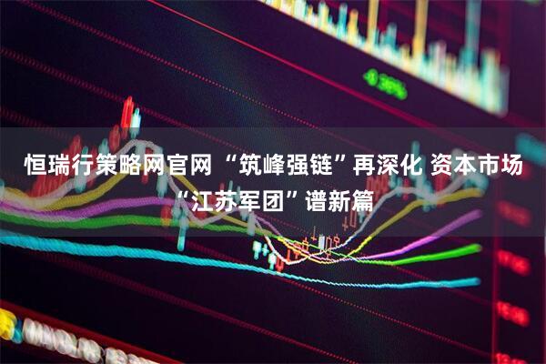 恒瑞行策略网官网 “筑峰强链”再深化 资本市场“江苏军团”谱新篇