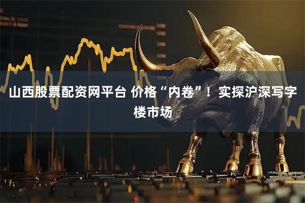 山西股票配资网平台 价格“内卷”！实探沪深写字楼市场