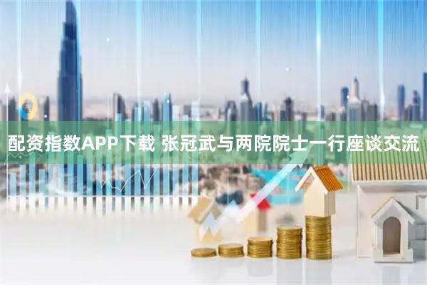 配资指数APP下载 张冠武与两院院士一行座谈交流