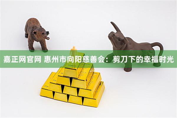 嘉正网官网 惠州市向阳慈善会：剪刀下的幸福时光