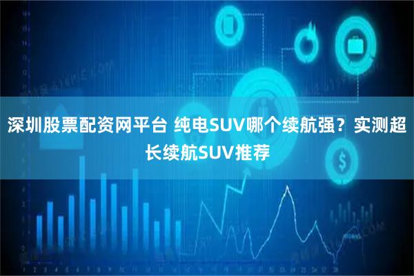 深圳股票配资网平台 纯电SUV哪个续航强？实测超长续航SUV推荐