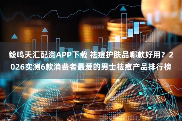 毅鸣天汇配资APP下载 祛痘护肤品哪款好用？2026实测6款消费者最爱的男士祛痘产品排行榜