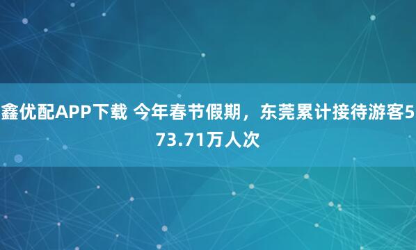 鑫优配APP下载 今年春节假期，东莞累计接待游客573.71万人次